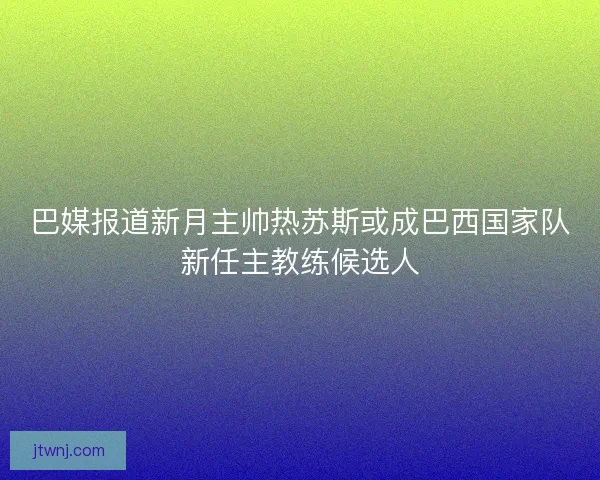 巴媒报道新月主帅热苏斯或成巴西国家队新任主教练候选人