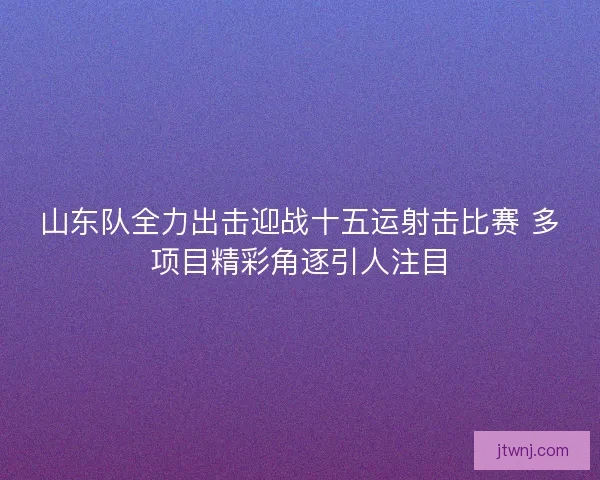 山东队全力出击迎战十五运射击比赛 多项目精彩角逐引人注目