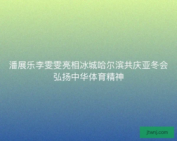潘展乐李雯雯亮相冰城哈尔滨共庆亚冬会弘扬中华体育精神
