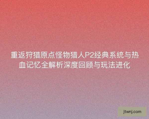 重返狩猎原点怪物猎人P2经典系统与热血记忆全解析深度回顾与玩法进化